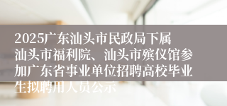 2025广东汕头市民政局下属汕头市福利院、汕头市殡仪馆参加广东省事业单位招聘高校毕业生拟聘用人员公示