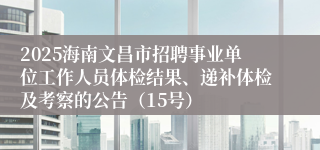 2025海南文昌市招聘事业单位工作人员体检结果、递补体检及考察的公告（15号）