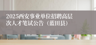 2025西安事业单位招聘高层次人才笔试公告（蓝田县）