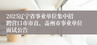 2025辽宁省事业单位集中招聘营口市市直、盖州市事业单位面试公告