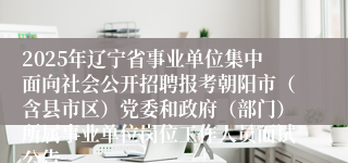 2025年辽宁省事业单位集中面向社会公开招聘报考朝阳市（含县市区）党委和政府（部门）所属事业单位岗位工作人员面试公告
