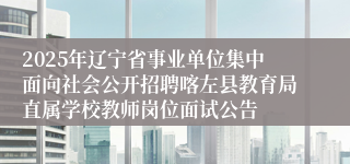 2025年辽宁省事业单位集中面向社会公开招聘喀左县教育局直属学校教师岗位面试公告
