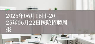 2025年06月16日-2025年06月22日医院招聘周报