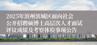 2025年滨州滨城区面向社会公开招聘硕博士高层次人才面试评议成绩及考察体检事项公告