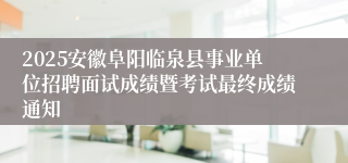 2025安徽阜阳临泉县事业单位招聘面试成绩暨考试最终成绩通知