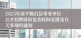 2025年南平顺昌县事业单位公开招聘体检复查时间安排及有关事项的通知