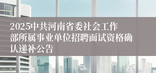 2025中共河南省委社会工作部所属事业单位招聘面试资格确认递补公告