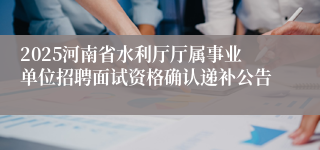 2025河南省水利厅厅属事业单位招聘面试资格确认递补公告