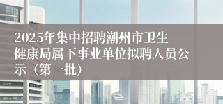 2025年集中招聘潮州市卫生健康局属下事业单位拟聘人员公示（第一批）