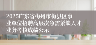 2025广东省梅州市梅县区事业单位招聘高层次急需紧缺人才业务考核成绩公示
