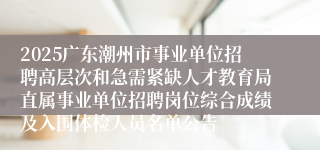 2025广东潮州市事业单位招聘高层次和急需紧缺人才教育局直属事业单位招聘岗位综合成绩及入围体检人员名单公告