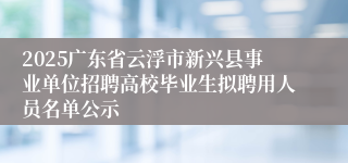 2025广东省云浮市新兴县事业单位招聘高校毕业生拟聘用人员名单公示