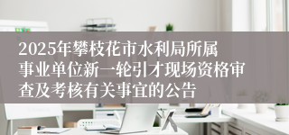 2025年攀枝花市水利局所属事业单位新一轮引才现场资格审查及考核有关事宜的公告