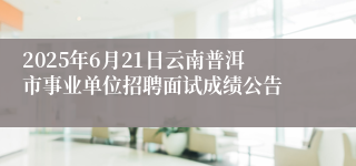 2025年6月21日云南普洱市事业单位招聘面试成绩公告  