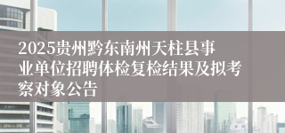 2025贵州黔东南州天柱县事业单位招聘体检复检结果及拟考察对象公告