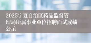2025宁夏自治区药品监督管理局所属事业单位招聘面试成绩公示