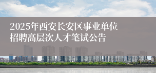 2025年西安长安区事业单位招聘高层次人才笔试公告