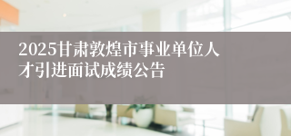 2025甘肃敦煌市事业单位人才引进面试成绩公告