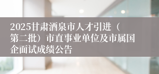 2025甘肃酒泉市人才引进（第二批）市直事业单位及市属国企面试成绩公告