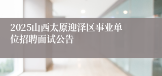2025山西太原迎泽区事业单位招聘面试公告