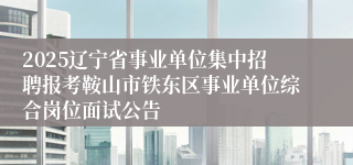 2025辽宁省事业单位集中招聘报考鞍山市铁东区事业单位综合岗位面试公告