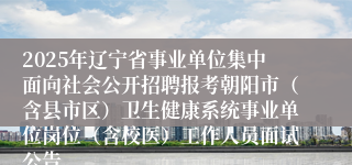 2025年辽宁省事业单位集中面向社会公开招聘报考朝阳市（含县市区）卫生健康系统事业单位岗位（含校医）工作人员面试公告