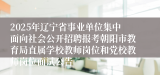 2025年辽宁省事业单位集中面向社会公开招聘报考朝阳市教育局直属学校教师岗位和党校教师岗位面试公告