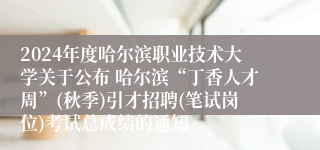 2024年度哈尔滨职业技术大学关于公布 哈尔滨“丁香人才周”(秋季)引才招聘(笔试岗位)考试总成绩的通知