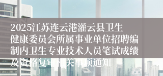 2025江苏连云港灌云县卫生健康委员会所属事业单位招聘编制内卫生专业技术人员笔试成绩及资格复审相关事项通知