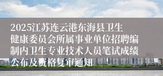 2025江苏连云港东海县卫生健康委员会所属事业单位招聘编制内卫生专业技术人员笔试成绩公布及资格复审通知