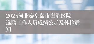 2025河北秦皇岛市海港医院选聘工作人员成绩公示及体检通知