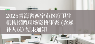 2025青海省西宁市医疗卫生机构招聘现场资格审查 (含递补人员) 结果通知