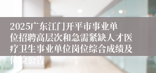 2025广东江门开平市事业单位招聘高层次和急需紧缺人才医疗卫生事业单位岗位综合成绩及体检公告