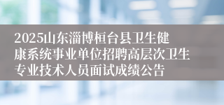 2025山东淄博桓台县卫生健康系统事业单位招聘高层次卫生专业技术人员面试成绩公告