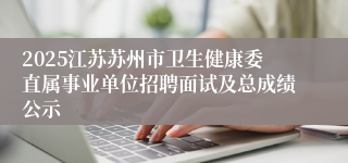 2025江苏苏州市卫生健康委直属事业单位招聘面试及总成绩公示
