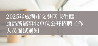 2025年威海市文登区卫生健康局所属事业单位公开招聘工作人员面试通知