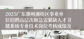 2025广东潮州湘桥区事业单位招聘高层次和急需紧缺人才卫健系统专业技术岗位考核成绩及入围体检人员名单公告   