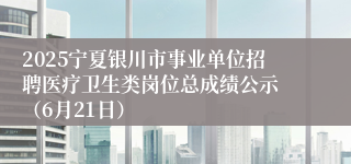 2025宁夏银川市事业单位招聘医疗卫生类岗位总成绩公示 （6月21日）