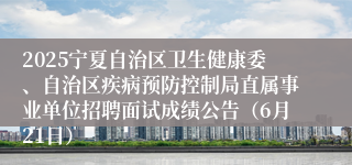 2025宁夏自治区卫生健康委、自治区疾病预防控制局直属事业单位招聘面试成绩公告（6月21日）