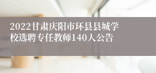 2022甘肃庆阳市环县县城学校选聘专任教师140人公告