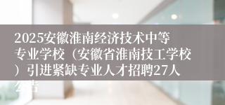 2025安徽淮南经济技术中等专业学校（安徽省淮南技工学校）引进紧缺专业人才招聘27人公告