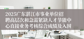 2025广东湛江市事业单位招聘高层次和急需紧缺人才节能中心直接业务考核综合成绩及入围体检人员名单公告