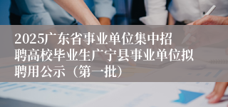 2025广东省事业单位集中招聘高校毕业生广宁县事业单位拟聘用公示（第一批）