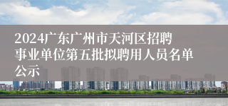 2024广东广州市天河区招聘事业单位第五批拟聘用人员名单公示