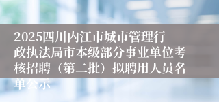 2025四川内江市城市管理行政执法局市本级部分事业单位考核招聘（第二批）拟聘用人员名单公示