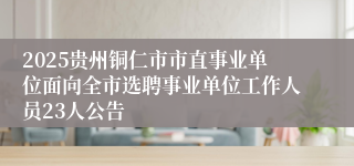 2025贵州铜仁市市直事业单位面向全市选聘事业单位工作人员23人公告