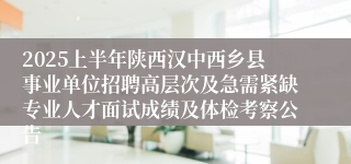 2025上半年陕西汉中西乡县事业单位招聘高层次及急需紧缺专业人才面试成绩及体检考察公告