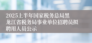 2025上半年国家税务总局黑龙江省税务局事业单位招聘员拟聘用人员公示