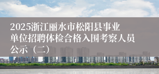 2025浙江丽水市松阳县事业单位招聘体检合格入围考察人员公示（二）