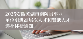 2025安徽芜湖市南陵县事业单位引进高层次人才和紧缺人才递补体检通知